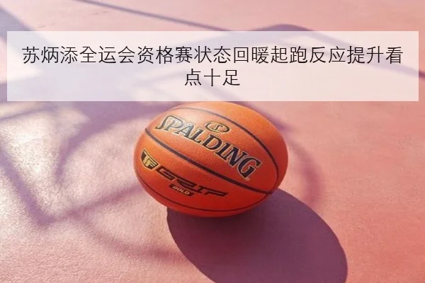 苏炳添全运会资格赛状态回暖起跑反应提升看点十足